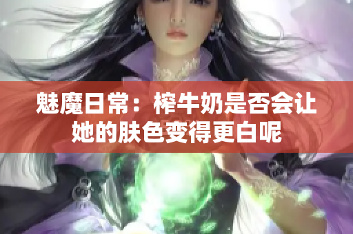 魅魔日常：榨牛奶是否会让她的肤色变得更白呢