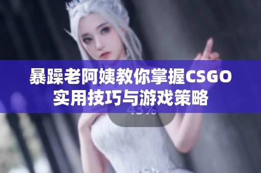 暴躁老阿姨教你掌握CSGO实用技巧与游戏策略