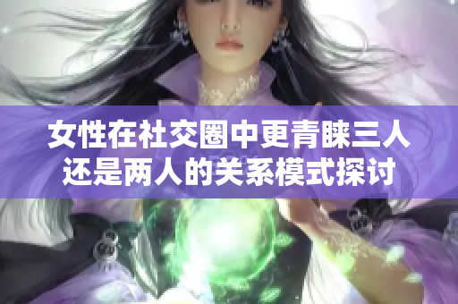 女性在社交圈中更青睐三人还是两人的关系模式探讨