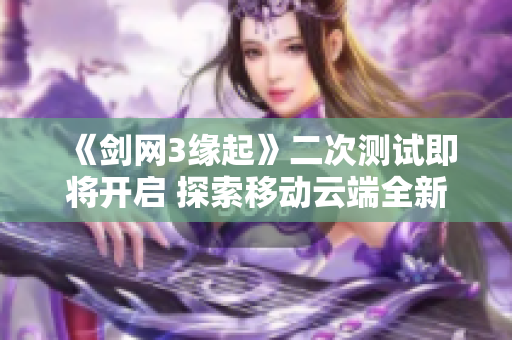 《剑网3缘起》二次测试即将开启 探索移动云端全新体验