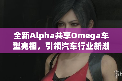 全新Alpha共享Omega车型亮相，引领汽车行业新潮流