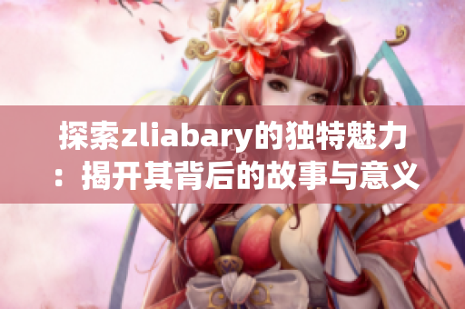 探索zliabary的独特魅力：揭开其背后的故事与意义