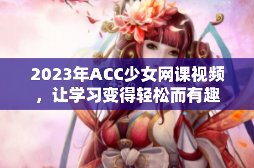 2023年ACC少女网课视频，让学习变得轻松而有趣