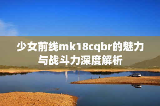 少女前线mk18cqbr的魅力与战斗力深度解析