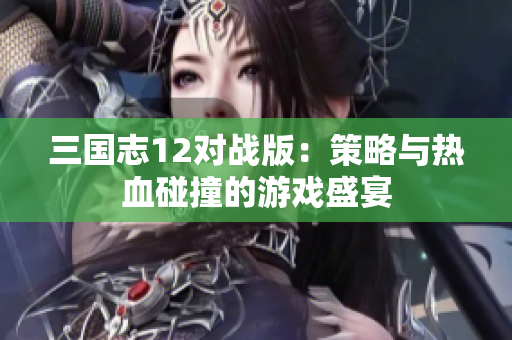 三国志12对战版：策略与热血碰撞的游戏盛宴