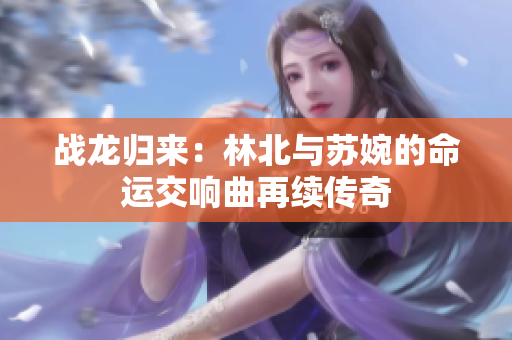 战龙归来：林北与苏婉的命运交响曲再续传奇