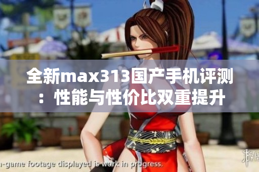 全新max313国产手机评测：性能与性价比双重提升