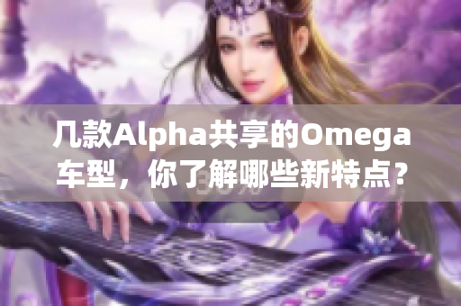 几款Alpha共享的Omega车型，你了解哪些新特点？