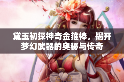 黛玉初探神奇金箍棒，揭开梦幻武器的奥秘与传奇