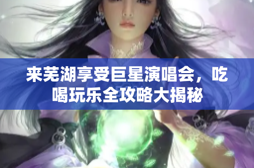 来芜湖享受巨星演唱会，吃喝玩乐全攻略大揭秘