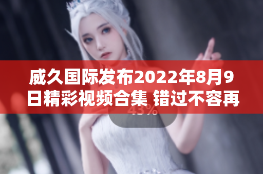 威久国际发布2022年8月9日精彩视频合集 错过不容再看