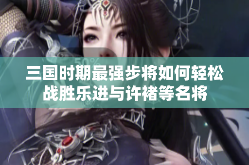 三国时期最强步将如何轻松战胜乐进与许褚等名将