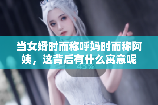 当女婿时而称呼妈时而称阿姨，这背后有什么寓意呢