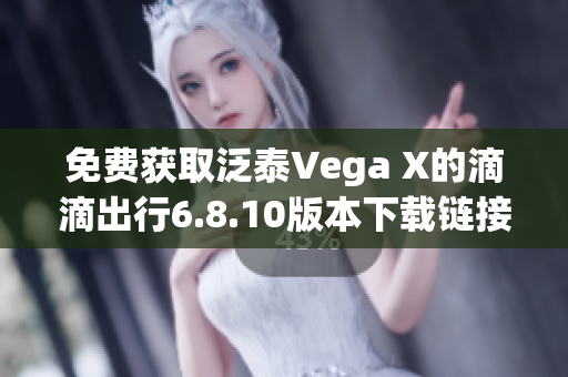 免费获取泛泰Vega X的滴滴出行6.8.10版本下载链接