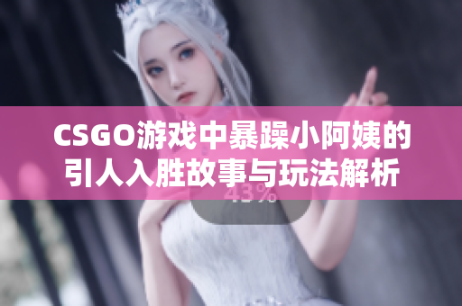 CSGO游戏中暴躁小阿姨的引人入胜故事与玩法解析