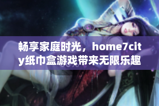 畅享家庭时光，home7city纸巾盒游戏带来无限乐趣