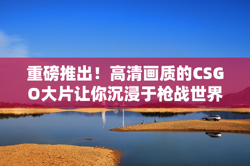 重磅推出！高清画质的CSGO大片让你沉浸于枪战世界