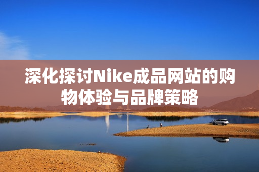 深化探讨Nike成品网站的购物体验与品牌策略