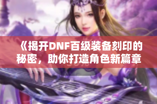 《揭开DNF百级装备刻印的秘密，助你打造角色新篇章》