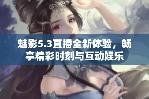 魅影5.3直播全新体验，畅享精彩时刻与互动娱乐