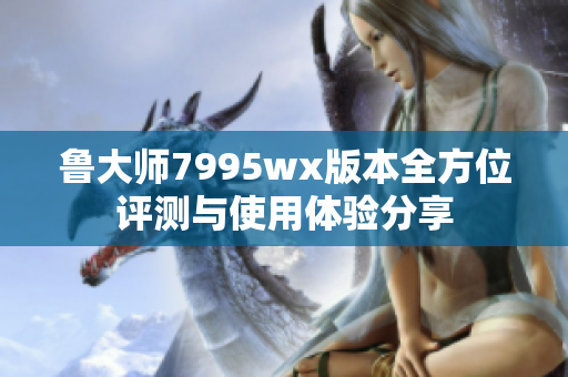 鲁大师7995wx版本全方位评测与使用体验分享