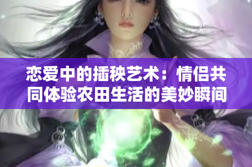 恋爱中的插秧艺术：情侣共同体验农田生活的美妙瞬间