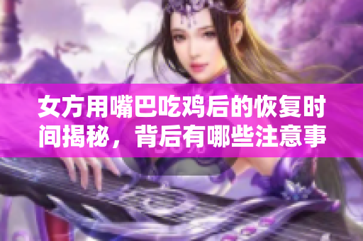 女方用嘴巴吃鸡后的恢复时间揭秘，背后有哪些注意事项