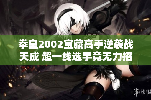 拳皇2002宝藏高手逆袭战天成 超一线选手竟无力招架