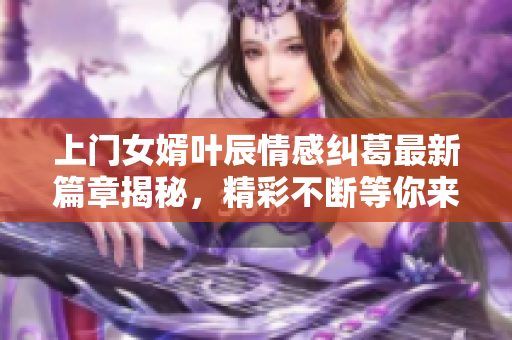 上门女婿叶辰情感纠葛最新篇章揭秘，精彩不断等你来看