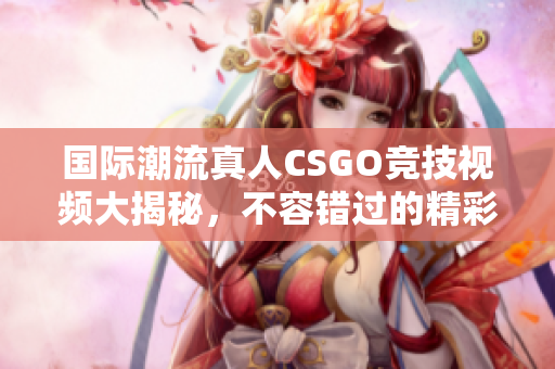 国际潮流真人CSGO竞技视频大揭秘，不容错过的精彩瞬间