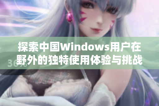 探索中国Windows用户在野外的独特使用体验与挑战