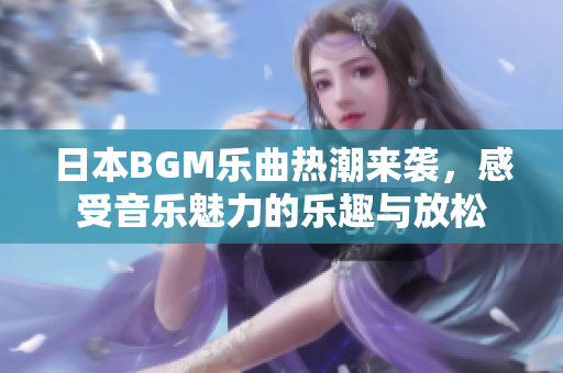 日本BGM乐曲热潮来袭，感受音乐魅力的乐趣与放松