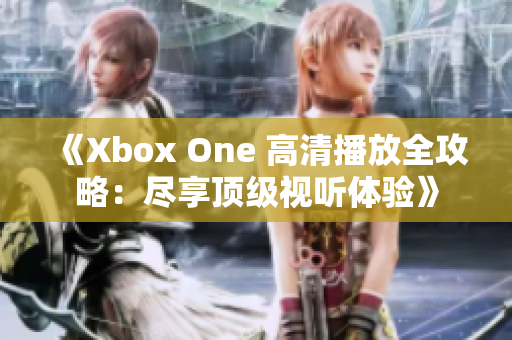 《Xbox One 高清播放全攻略：尽享顶级视听体验》