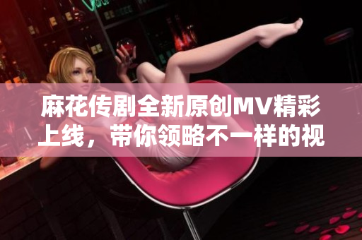 麻花传剧全新原创MV精彩上线，带你领略不一样的视听盛宴