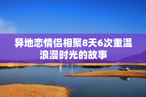 异地恋情侣相聚8天6次重温浪漫时光的故事