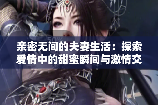 亲密无间的夫妻生活：探索爱情中的甜蜜瞬间与激情交融