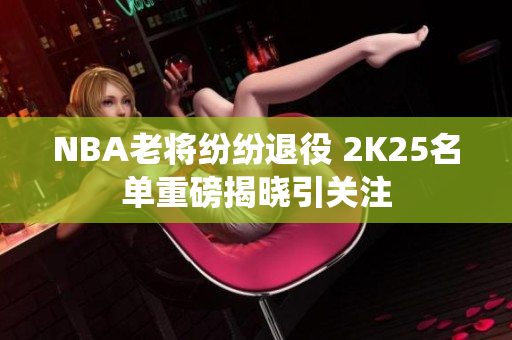 NBA老将纷纷退役 2K25名单重磅揭晓引关注