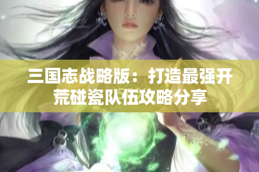 三国志战略版：打造最强开荒碰瓷队伍攻略分享