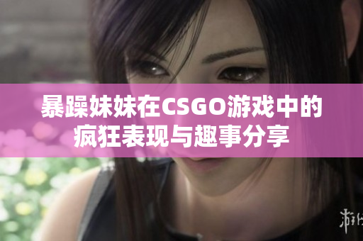 暴躁妹妹在CSGO游戏中的疯狂表现与趣事分享