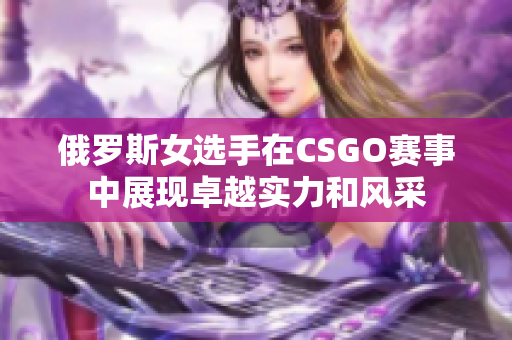 俄罗斯女选手在CSGO赛事中展现卓越实力和风采