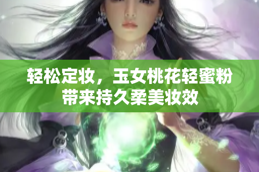 轻松定妆，玉女桃花轻蜜粉带来持久柔美妆效