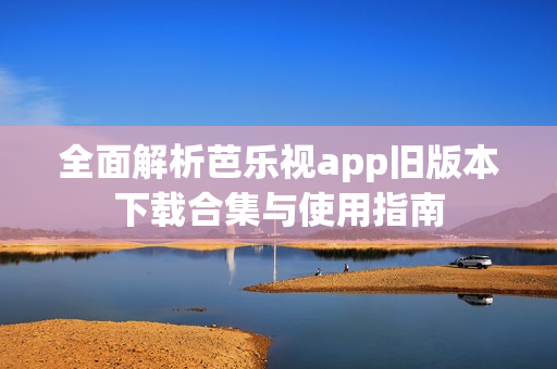 全面解析芭乐视app旧版本下载合集与使用指南