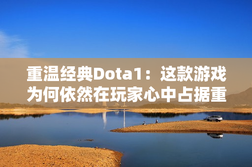 重温经典Dota1：这款游戏为何依然在玩家心中占据重要地位