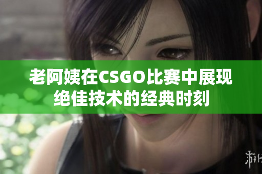 老阿姨在CSGO比赛中展现绝佳技术的经典时刻