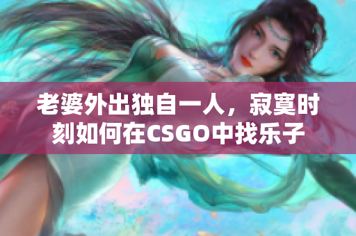 老婆外出独自一人，寂寞时刻如何在CSGO中找乐子