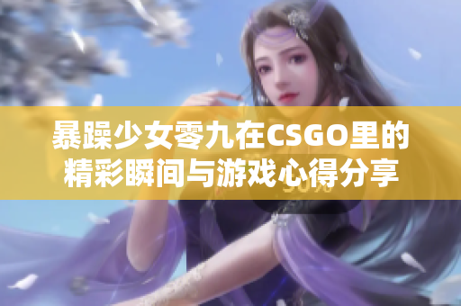 暴躁少女零九在CSGO里的精彩瞬间与游戏心得分享