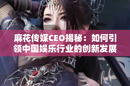 麻花传媒CEO揭秘：如何引领中国娱乐行业的创新发展