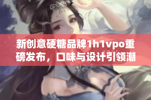 新创意硬糖品牌1h1vpo重磅发布，口味与设计引领潮流