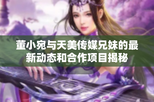 董小宛与天美传媒兄妹的最新动态和合作项目揭秘