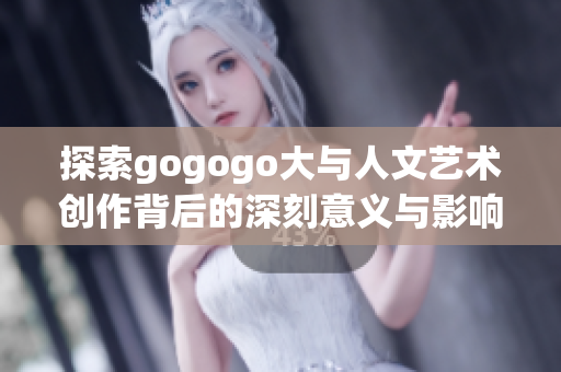 探索gogogo大与人文艺术创作背后的深刻意义与影响